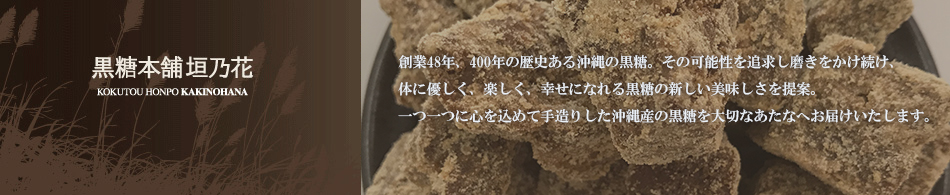 【黒糖本舗垣乃花】 400年の歴史ある沖縄の糖業。その延長線上から発生した一地方企業黒糖本舗垣乃花」は創業42年を迎えました。歴史のある沖縄の黒糖、その可能性を追求し磨きをかけ続け、体に優しく、楽しく、幸せになれる黒糖の新たな美味しさを提案します。一つ一つに心を込めて手造りした沖縄産の黒糖(**いつものひとつぶ)を大切なあなたへお届けいたします。